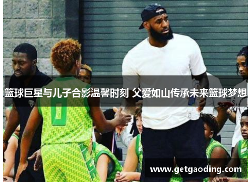 篮球巨星与儿子合影温馨时刻 父爱如山传承未来篮球梦想