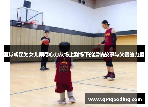 篮球明星为女儿倾尽心力从场上到场下的温情故事与父爱的力量