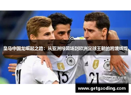 皇马中国龙崛起之路：从亚洲绿茵场到欧洲足球王朝的跨境辉煌